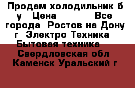 Продам холодильник б/у › Цена ­ 2 500 - Все города, Ростов-на-Дону г. Электро-Техника » Бытовая техника   . Свердловская обл.,Каменск-Уральский г.